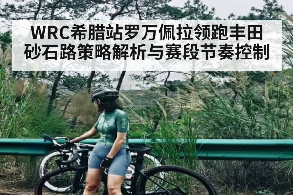 WRC希腊站罗万佩拉领跑丰田砂石路策略解析与赛段节奏控制
